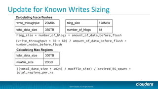 ©2014 Cloudera, Inc. All rights reserved.
©2014 Cloudera, Inc. All rights reserved.
Update for Known Writes Sizing
write_throughput 20MBs
total_data_size 350TB
hlog_size * number_of_hlogs = amount_of_data_before_flush
Calculating force flushes
hlog_size 128MBs
number_of_hlogs 64
(write_throughput * 60 * 60) / amount_of_data_before_flush =
number_nodes_before_flush
Calculating Max Regions
total_data_size 350TB
maxfile_size 20GB
((total_data_size * 1024) / maxfile_size) / desired_RS_count =
total_regions_per_rs
 