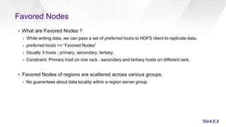 Favored Nodes
▪ What are Favored Nodes ?
› While writing data, we can pass a set of preferred hosts to HDFS client to replicate data.
› preferred hosts => “Favored Nodes”
› Usually 3 hosts : primary, secondary, tertiary.
› Constraint: Primary host on one rack , secondary and tertiary hosts on different rack.
▪ Favored Nodes of regions are scattered across various groups.
› No guarantees about data locality within a region server group.
 