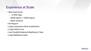 Experience at Scale
▪ Web Crawl Cache
› ~2.3PB Table
› 80GB regions -> 20GB regions
› Batch workload
▪ Hot Regions
▪ Large compactions (Write amplification)
▪ Longer failover time
▪ Less Parallel/Imbalanced MapReduce Tasks
▪ Large MapReduce tasks
 