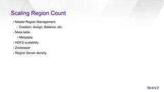 Scaling Region Count
▪ Master Region Management
› Creation, Assign, Balance, etc.
› Meta table
▪ Metadata
› HDFS scalability
› Zookeeper
› Region Server density
 