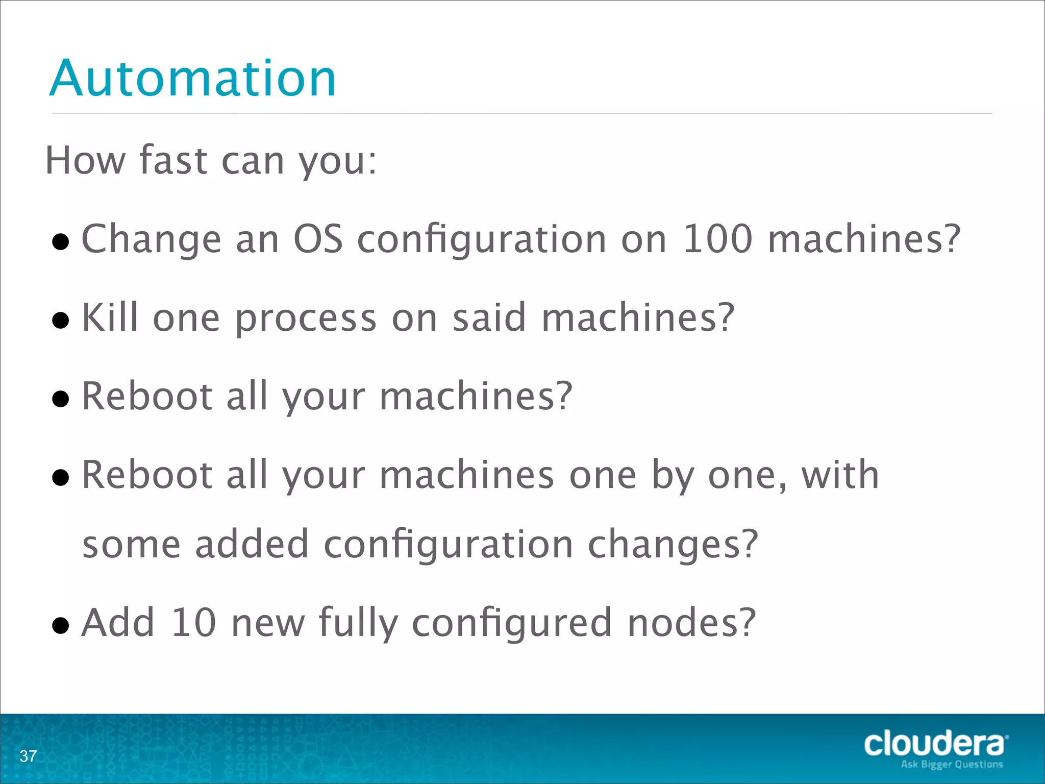 Automation
How fast can you:
•Change an OS conﬁguration on 100 machines?
•Kill one process on said machines?
•Reboot all your machines?
•Reboot all your machines one by one, with
some added conﬁguration changes?
•Add 10 new fully conﬁgured nodes?
37
 