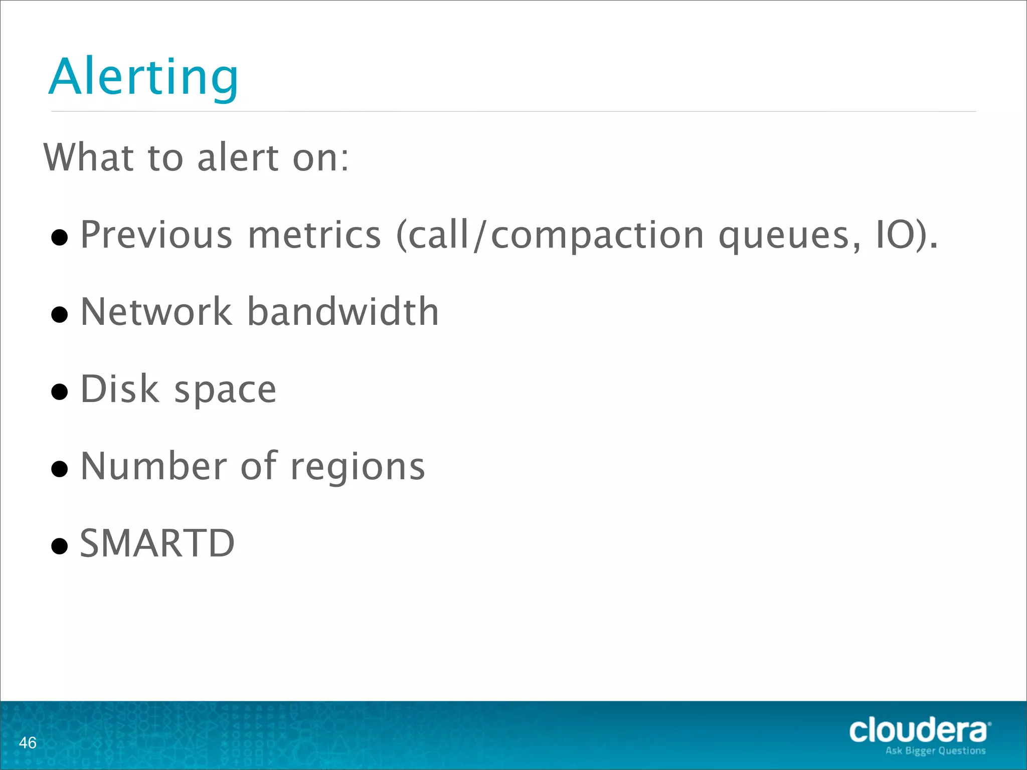 Alerting
What to alert on:
•Previous metrics (call/compaction queues, IO).
•Network bandwidth
•Disk space
•Number of regions
•SMARTD
46
 