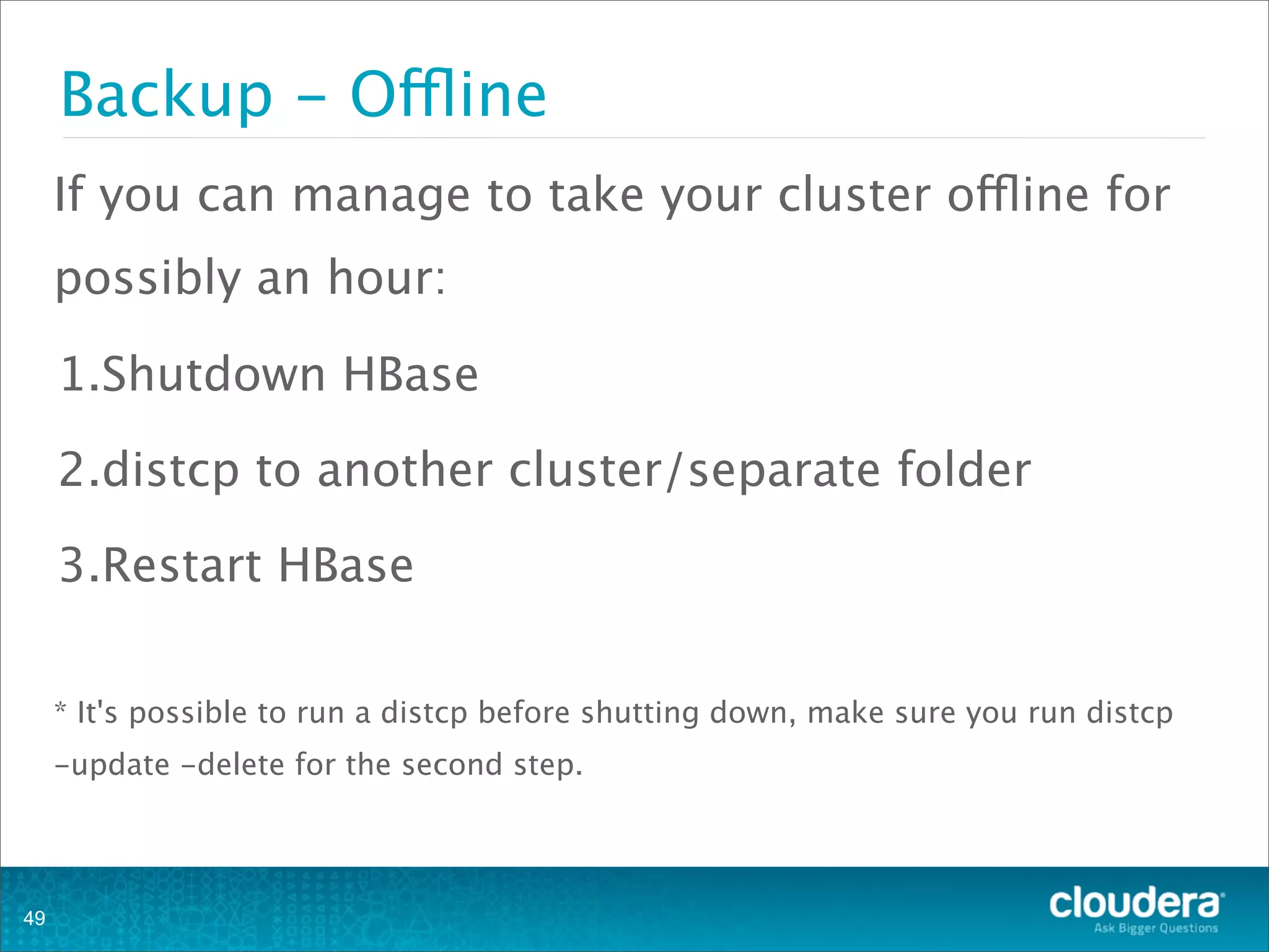 If you can manage to take your cluster offline for
possibly an hour:
1.Shutdown HBase
2.distcp to another cluster/separate folder
3.Restart HBase
* It's possible to run a distcp before shutting down, make sure you run distcp
-update -delete for the second step.
Backup - Offline
49
 