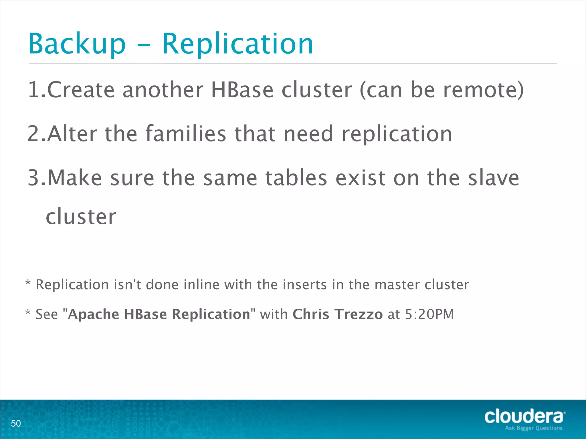1.Create another HBase cluster (can be remote)
2.Alter the families that need replication
3.Make sure the same tables exist on the slave
cluster
* Replication isn't done inline with the inserts in the master cluster
* See "Apache HBase Replication" with Chris Trezzo at 5:20PM
Backup - Replication
50
 