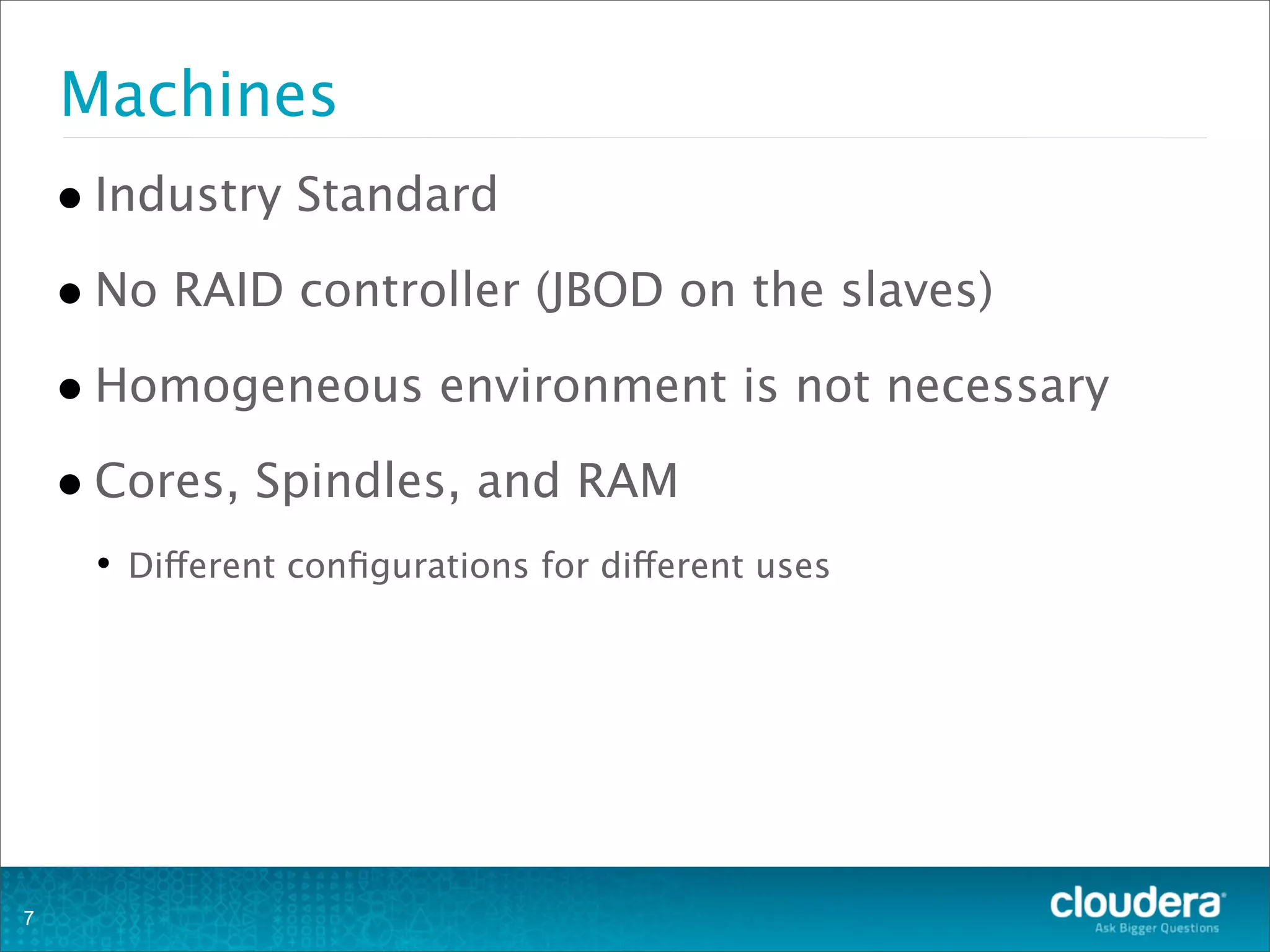 Machines
•Industry Standard
•No RAID controller (JBOD on the slaves)
•Homogeneous environment is not necessary
•Cores, Spindles, and RAM
• Different conﬁgurations for different uses
7
 
