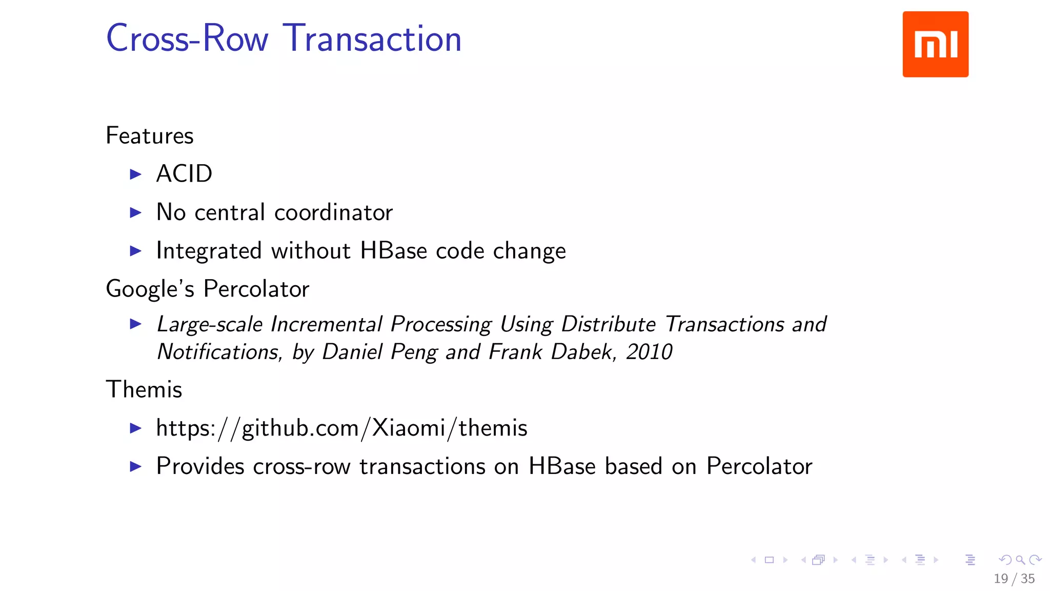 Cross-Row Transaction
Features
ACID
No central coordinator
Integrated without HBase code change
Google’s Percolator
Large-scale Incremental Processing Using Distribute Transactions and
Notiﬁcations, by Daniel Peng and Frank Dabek, 2010
Themis
https://github.com/Xiaomi/themis
Provides cross-row transactions on HBase based on Percolator
19 / 35
 