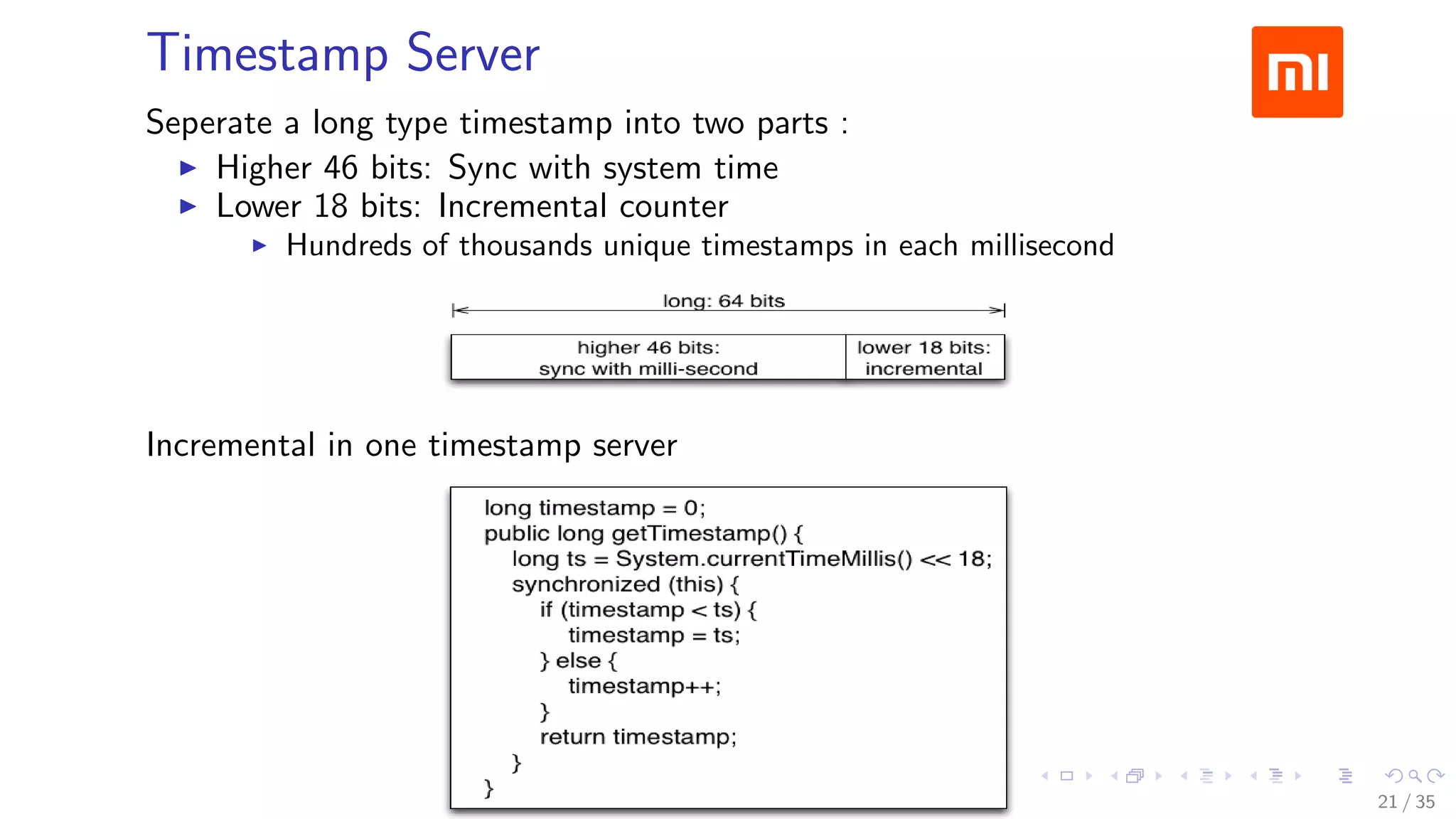 Timestamp Server
Seperate a long type timestamp into two parts :
Higher 46 bits: Sync with system time
Lower 18 bits: Incremental counter
Hundreds of thousands unique timestamps in each millisecond
Incremental in one timestamp server
21 / 35
 