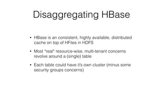 Disaggregating HBase
• HBase is an consistent, highly available, distributed
cache on top of HFiles in HDFS
• Most *real* resource-wise, multi-tenant concerns
revolve around a (single) table
• Each table could have it’s own cluster (minus some
security groups concerns)
 
