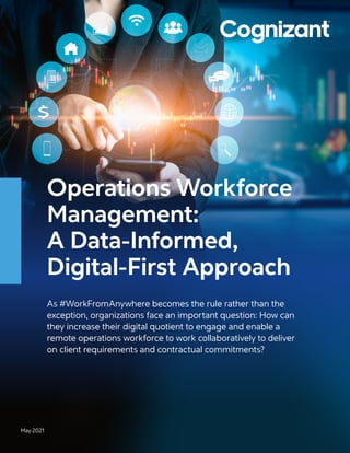 Operations Workforce
Management:
A Data-Informed,
Digital-First Approach
As #WorkFromAnywhere becomes the rule rather than the
exception, organizations face an important question: How can
they increase their digital quotient to engage and enable a
remote operations workforce to work collaboratively to deliver
on client requirements and contractual commitments?
May 2021
 