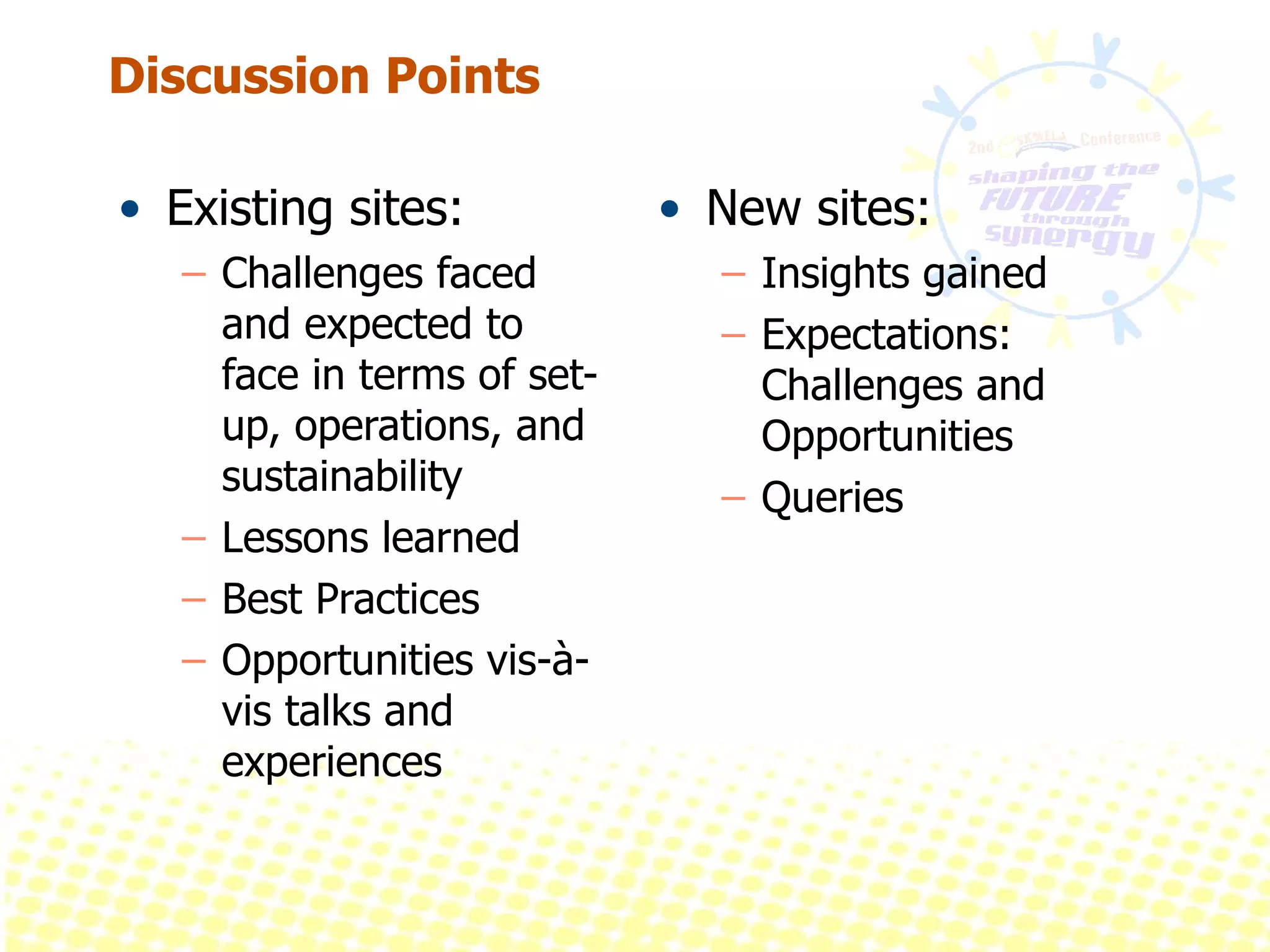 Discussion Points Existing sites: Challenges faced and expected to face in terms of set-up, operations, and sustainability Lessons learned Best Practices Opportunities vis-à-vis talks and experiences New sites:  Insights gained Expectations: Challenges and Opportunities Queries 