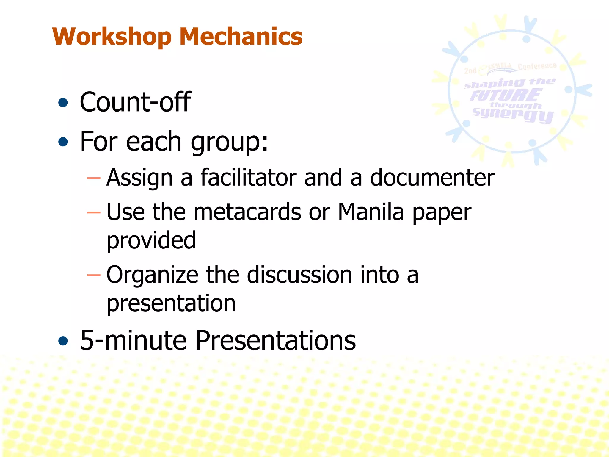 Workshop Mechanics Count-off For each group: Assign a facilitator and a documenter Use the metacards or Manila paper provided  Organize the discussion into a presentation 5-minute Presentations 