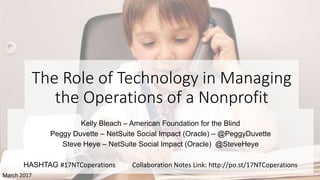The Role of Technology in Managing
the Operations of a Nonprofit
Kelly Bleach – American Foundation for the Blind
Peggy Duvette – NetSuite Social Impact (Oracle) – @PeggyDuvette
Steve Heye – NetSuite Social Impact (Oracle) @SteveHeye
HASHTAG #17NTCoperations Collaboration Notes Link: http://po.st/17NTCoperations
March 2017
 