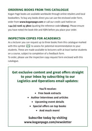 ORDERING BOOKS FROM THIS CATALOGUE
Kogan Page books are available worldwide through online retailers and local
booksellers. To buy any books direct you can use the enclosed order form,
order from www.koganpage.com or call our credit card hotline on
+44 (0) 1206 25 5800 (quoting the reference code LO2013). Please ensure
you have noted the book title and ISBN before you place your order.
INSPECTION COPIES FOR ACADEMICS
As a lecturer you can request up to three books from this catalogue marked
with this symbol to assess for potential recommendation to your
students. These are made available to lecturers with at least twelve students
on a course, subject to completion of a feedback form.
To order, please use the inspection copy request form enclosed with this
catalogue.
.
Get exclusive content and great oﬀers straight
to your inbox by subscribing to our
Logistics and Operations email updates:
You’ll receive:
• Free book extracts
• Author interviews and articles
• Upcoming event details
• Special oﬀers on top books
• And much more!
Subscribe today by visiting
www.koganpage.com/newsletter
 