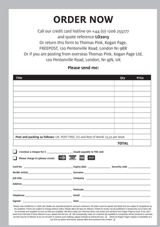 ORDER NOW
Call our credit card hotline on +44 (0) 1206 255777
and quote reference LO2013
Or return this form to Thomas Pink, Kogan Page,
FREEPOST, 120 Pentonville Road, London N1 9BR
Or if you are posting from overseas Thomas Pink, Kogan Page Ltd,
120 Pentonville Road, London, N1 9JN, UK
Please send me:
Title Qty Price
Post and packing as follows: UK: POST FREE, EU and Rest of World: £3.50 per book
TOTAL
Please note remittance or credit card details are essential except for account customers. All orders must be signed and dated and are subject to acceptance by
the publisher. Prices are subject to change without notice. Please allow 28 days for delivery. Orders for books not yet published or temporarily out of stock will
be recorded and supplied as soon as they are available. We like to keep you informed about new books and services from Kogan Page by post. If you don’t
want to be informed of book relevant to you, please tick the box.  We occasionally make our customer list available to companies whose products or services
we feel may be of interest. If you do not wish to receive such mailings, please indicate by ticking the box.  Send me Kogan Page’s regular e-newsletter so I
can find out about new books, special offers and exclusive free content. 
 I enclose a cheque for £ _____________________ (made payable to TBS Ltd)
 Please charge to (please circle):
Card No ________________________________________ Expiry date __________________ Security code __________________
Mr/Ms Initial____________________________________ Surname ______________________________________________________
Job title ________________________________________ Company ____________________________________________________
Address ________________________________________________________________________________________________________
________________________________________________ Postcode______________________________________________________
Telephone ______________________________________ Email ________________________________________________________
Signed ________________________________________ Date__________________________________________________________
 