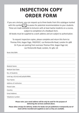 INSPECTION COPY 
ORDER FORM
If you are a lecturer, you can request up to three books from this catalogue marked
with this symbol to assess for potential recommendation to your students.
These are made available to lecturers with at least twelve students on a course,
subject to completion of a feedback form.
All books must be supplied to a work address and are subject to authorisation.
To request inspection copies, please complete and return this form to:
Thomas Pink, Kogan Page, FREEPOST, 120 Pentonville Road, London N1 9BR
Or if you are posting from overseas Thomas Pink, Kogan Page Ltd,
120 Pentonville Road, London, N1 9JN, UK
Book title/ISBN:
Module Name:
Module Start Date:
No. of Students:
Level eg: UG/1st/2nd/3rd/4th/MBA:
Your Name:
Address of Institution:
Postal Code:
Country:
Email Address:
Telephone number:
Please note: your email address will be only be used for the purpose of
delivering the services outlined above.
Please allow 28 days for delivery. Orders for books not yet published or temporarily out of
stock will be recorded and supplied as soon as they are available.
 