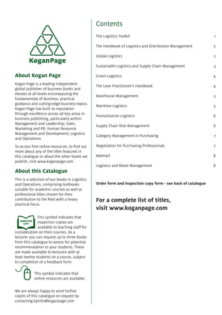 Contents
The Logistics Toolkit 1
The Handbook of Logistics and Distribution Management 2
Global Logistics 2
Sustainable Logistics and Supply Chain Management 3
Green Logistics 4
The Lean Practitioner's Handbook 4
Warehouse Management 5
Maritime Logistics 5
Humanitarian Logistics 6
Supply Chain Risk Management 6
Category Management in Purchasing 7
Negotiation for Purchasing Professionals 7
Walmart 8
Logistics and Retail Management 8
Order form and inspection copy form - see back of catalogue
For a complete list of titles,
visit www.koganpage.com
About Kogan Page
Kogan Page is a leading independent
global publisher of business books and
ebooks at all levels encompassing the
fundamentals of business, practical
guidance and cutting-edge business topics.
Kogan Page has built its reputation
through excellence across all key areas in
business publishing, particularly within:
Management and Leadership; Sales,
Marketing and PR; Human Resource
Management and Development; Logistics
and Operations.
To access free online resources, to ﬁnd out
more about any of the titles featured in
this catalogue or about the other books we
publish, visit www.koganpage.com
About this Catalogue
This is a selection of our books in Logistics
and Operations, comprising textbooks
suitable for academic courses as well as
professional titles chosen for their
contribution to the ﬁeld with a heavy
practical focus.
This symbol indicates that
inspection copies are
available to teaching staff for
consideration on their courses. As a
lecturer you can request up to three books
from this catalogue to assess for potential
recommendation to your students. These
are made available to lecturers with at
least twelve students on a course, subject
to completion of a feedback form.
This symbol indicates that
online resources are available.
We are always happy to send further
copies of this catalogue on request by
contacting kpinfo@koganpage.com
 
