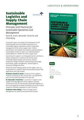 Sustainable
Logistics and
Supply Chain
Management
Principles and Practices for
Sustainable Operations and
Management
David B. Grant, Alexander Trautrims and
Chee Wong
Sustainable Logistics and Supply Chain Management is the
essential guide to the principles and practices of
sustainable logistics operations and the responsible
management of the entire supply chain. It offers
practitioners and students the required understanding of
sustainability science as well as an understanding of
sustainability as it affects the entire supply chain.
Examining the subject in an integrated manner and from a
holistic perspective, it examines all the key areas,
including: product design; procurement; cleaner
production; freight transport; warehousing and storage;
purchasing; supply management; reverse logistics;
recycling; strategy and more.
Written by three leading experts on the subject, this is a
comprehensive, academic book that provides research-led
applications and case studies.
Professor David B. Grant is Director of the Logistics
Institute, University of Hull. He has over 125 publications
and is on the editorial boards of six journals.
Dr Alexander Trautrims is a Lecturer in Logistics and
Supply Chain Management at the Logistics Institute,
University of Hull. He also teaches sustainable logistics at
the Universidad de los Andes (Colombia) and at the Institut
Supérieur d'Éstudes Logistique Le Havre (France).
Professor Chee Wong is Chair of Supply Chain
Management at Leeds University Business School.
3
LOGISTICS & OPERATIONS
£44.99
PB
272 pages
September 2013
PB 9780749468668
EBK 9780749468675
New
 