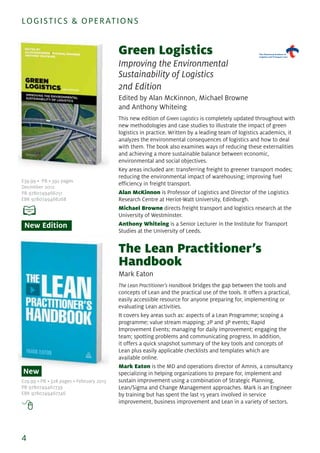 Green Logistics
Improving the Environmental
Sustainability of Logistics
2nd Edition
Edited by Alan McKinnon, Michael Browne
and Anthony Whiteing
This new edition of Green Logistics is completely updated throughout with
new methodologies and case studies to illustrate the impact of green
logistics in practice. Written by a leading team of logistics academics, it
analyzes the environmental consequences of logistics and how to deal
with them. The book also examines ways of reducing these externalities
and achieving a more sustainable balance between economic,
environmental and social objectives.
Key areas included are: transferring freight to greener transport modes;
reducing the environmental impact of warehousing; improving fuel
efficiency in freight transport.
Alan McKinnon is Professor of Logistics and Director of the Logistics
Research Centre at Heriot-Watt University, Edinburgh.
Michael Browne directs freight transport and logistics research at the
University of Westminster.
Anthony Whiteing is a Senior Lecturer in the Institute for Transport
Studies at the University of Leeds.
The Lean Practitioner’s
Handbook
Mark Eaton
The Lean Practitioner's Handbook bridges the gap between the tools and
concepts of Lean and the practical use of the tools. It offers a practical,
easily accessible resource for anyone preparing for, implementing or
evaluating Lean activities.
It covers key areas such as: aspects of a Lean Programme; scoping a
programme; value stream mapping; 2P and 3P events; Rapid
Improvement Events; managing for daily improvement; engaging the
team; spotting problems and communicating progress. In addition,
it offers a quick snapshot summary of the key tools and concepts of
Lean plus easily applicable checklists and templates which are
available online.
Mark Eaton is the MD and operations director of Amnis, a consultancy
specializing in helping organizations to prepare for, implement and
sustain improvement using a combination of Strategic Planning,
Lean/Sigma and Change Management approaches. Mark is an Engineer
by training but has spent the last 15 years involved in service
improvement, business improvement and Lean in a variety of sectors.
4
LOGISTICS & OPERATIONS
£39.99 • PB • 392 pages
December 2012
PB 9780749466251
EBK 9780749466268
New Edition
£29.99 • PB • 328 pages • February 2013
PB 9780749467739
EBK 9780749467746
New
 