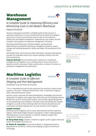 Warehouse
Management
A Complete Guide to Improving Efficiency and
Minimizing Costs in the Modern Warehouse
Gwynne Richards
Warehouse Management provides a complete guide to best practice in
warehouse operations. It covers everything from the latest technological
advances to current environmental issues as well as cost reduction,
productivity and people management. Supported by case studies, the text
considers many aspects of warehouse management, including:
Receiving and putting away; Picking strategies and equipment;
Replenishment to despatch; Warehouse management systems; Layout;
Storage and handling equipment; Health and safety; The warehouse of the
future.
With helpful tools, hints and up-to-date information, Warehouse Management
provides an invaluable resource for anyone looking to reduce costs and
boost productivity.
Gwynne Richards has over twenty years’ experience in warehouse
management and logistics. He is a visiting lecturer at the University of
Warwick and the University of Aston and provides a number of courses on
warehouse management for practitioners.
Maritime Logistics
A Complete Guide to Effective
Shipping and Port Management
Dong-Wook Song and Photis M Panayides
“This is a remarkable book and one that would grace any maritime or logistics library
anywhere in the world.” Professor Michael Roe, Chair in Maritime & Logistics
Policy, Plymouth Business School
Maritime Logistics examines the latest development, knowledge and practices
taking place in logistics and supply chain within the port and shipping industry.
Written by a team of international experts, who provide a global perspective
on this burgeoning area of logistics, the book covers everything that students
of logistics, as well as those working within the industry should know and
understand including shipping lines, dry bulk and port-centric logistics.
Sample Contents
Defining maritime logistics and its value; International maritime trade and
logistics; Intermodal freight transport and logistics; Tanker shipping logistics;
Developing liner service networks in container shipping; Supply chain
integration of shipping companies.
Dr Dong-Wook Song is Reader in Maritime Logistics at the Logistics Research
Centre, Heriot-Watt University, UK.
Dr Photis M. Panayides is Associate Professor in Shipping Economics,
Department of Commerce, Finance and Shipping at Cyprus University of
Technology.
5
LOGISTICS & OPERATIONS
£39.99 • PB • 344 pages • 2011
PB 9780749460747
EBK 9780749460754
£45 • PB • 344 pages • April 2012
PB 9780749463694
EBK 9780749463700
 