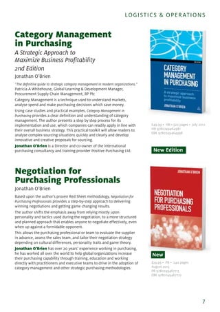 Category Management
in Purchasing
A Strategic Approach to
Maximize Business Profitability
2nd Edition
Jonathan O’Brien
“The definitive guide to strategic category management in modern organizations.”
Patricia A Whitehouse, Global Learning & Development Manager,
Procurement Supply Chain Management, BP Plc
Category Management is a technique used to understand markets,
analyse spend and make purchasing decisions which save money.
Using case studies and practical examples, Category Management in
Purchasing provides a clear definition and understanding of category
management. The author presents a step by step process for its
implementation and use, which companies can readily apply in line with
their overall business strategy. This practical toolkit will allow readers to
analyse complex sourcing situations quickly and clearly and develop
innovative and creative proposals for sourcing.
Jonathan O'Brien is a Director and co-owner of the international
purchasing consultancy and training provider Positive Purchasing Ltd.
Negotiation for
Purchasing Professionals
Jonathan O’Brien
Based upon the author's proven Red Sheet methodology, Negotiation for
Purchasing Professionals provides a step-by-step approach to delivering
winning negotiations and getting game changing results.
The author shifts the emphasis away from relying mostly upon
personality and tactics used during the negotiation, to a more structured
and planned approach that enables anyone to negotiate effectively, even
when up against a formidable opponent.
This allows the purchasing professional or team to evaluate the supplier
in advance, assess the sales team, and tailor their negotiation strategy
depending on cultural differences, personality traits and game theory.
Jonathan O'Brien has over 20 years’ experience working in purchasing,
he has worked all over the world to help global organizations increase
their purchasing capability through training, education and working
directly with practitioners and executive teams to drive in the adoption of
category management and other strategic purchasing methodologies.
7
LOGISTICS & OPERATIONS
£49.99 • HB • 320 pages • July 2012
HB 9780749464981
EBK 9780749464998
New Edition
£29.99 • PB • 240 pages
August 2013
PB 9780749467715
EBK 9780749467722
New
 
