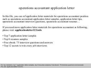 operations accountant application letter 
In this file, you can ref application letter materials for operations accountant position 
such as operations accountant application letter samples, application letter tips, 
operations accountant interview questions, operations accountant resumes… 
If you need more application letter materials for operations accountant as following, 
please visit: applicationletter123.info 
• Top 7 application letter samples 
• Top 8 resumes samples 
• Free ebook: 75 interview questions and answers 
• Top 12 secrets to win every job interviews 
For top materials: top 7 application letter samples, top 8 resumes samples, free ebook: 75 interview questions and answers 
Pls visit: applicationletter123.info 
Interview questions and answers – free download/ pdf and ppt file 
 