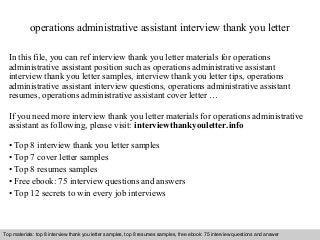 operations administrative assistant interview thank you letter 
In this file, you can ref interview thank you letter materials for operations 
administrative assistant position such as operations administrative assistant 
interview thank you letter samples, interview thank you letter tips, operations 
administrative assistant interview questions, operations administrative assistant 
resumes, operations administrative assistant cover letter … 
If you need more interview thank you letter materials for operations administrative 
assistant as following, please visit: interviewthankyouletter.info 
• Top 8 interview thank you letter samples 
• Top 7 cover letter samples 
• Top 8 resumes samples 
• Free ebook: 75 interview questions and answers 
• Top 12 secrets to win every job interviews 
Top materials: top 8 interview thank you letter samples, top 8 resumes samples, free ebook: 75 interview questions and answer 
Interview questions and answers – free download/ pdf and ppt file 
 