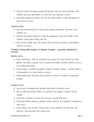 Job Performance Evaluation Form Page 10
 Sally has a knack for making people feel important when she speaks with them. This
translates into great opportunities for teamwork and connections to form.
 Jack makes people feel at home with him. His natural ability to work with people is a
great asset to our team.
Negative review
 Tim does not understand how crucial good working relationships with fellow team
members are.
 John has an excellent impression among the management team, yet his fellow team
members cannot stand working with him.
 Paula seems to shrink when she’s around others and does not cultivate good relations
with her co-workers.
5.Problem Solving Skills Employee Evaluation Examples – operations administrative
assistant
Positive review
 Greg’s investigative skills has provided a key resource for a team focused on solving
glitches. His ability to quickly assess a problem and identify potential solutions is key to
his excellent performance.
 Frank examines a problem and quickly identifies potential solutions – and then makes a
recommendation as to what solution to pursue.
 Rachel understands the testing process and how to discover a solution to a particular
problem.
Negative review
 Joan is poor at communicating problem status before it becomes a crisis.
 Bill can offer up potential solutions to a problem, but struggles to identify the best
solution.
 Unraveling a problem to discuss the core issues is a skill Janet lacks.
 Peter resists further training in problem solving, believing he is proficient, yet lacking in
many areas.
 In his technical role, we turn to James often to solve problems. He seems slow and
indecisive when presented with a major issue.
 