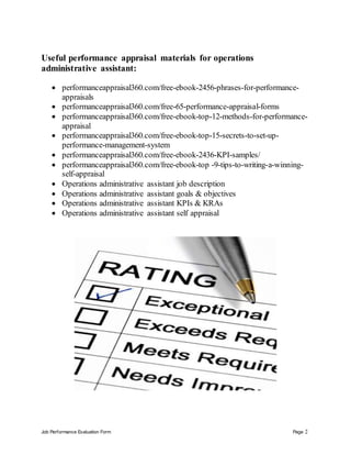 Job Performance Evaluation Form Page 2
Useful performance appraisal materials for operations
administrative assistant:
 performanceappraisal360.com/free-ebook-2456-phrases-for-performance-
appraisals
 performanceappraisal360.com/free-65-performance-appraisal-forms
 performanceappraisal360.com/free-ebook-top-12-methods-for-performance-
appraisal
 performanceappraisal360.com/free-ebook-top-15-secrets-to-set-up-
performance-management-system
 performanceappraisal360.com/free-ebook-2436-KPI-samples/
 performanceappraisal360.com/free-ebook-top -9-tips-to-writing-a-winning-
self-appraisal
 Operations administrative assistant job description
 Operations administrative assistant goals & objectives
 Operations administrative assistant KPIs & KRAs
 Operations administrative assistant self appraisal
 