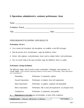 Job Performance Evaluation Form Page 3
I. Operations administrative assistant performance form
Name:
Evaluation Period:
Title: Date:
PERFORMANCE PLANNING AND RESULTS
Performance Review
 Use a current job description (job descriptions are available on the HR web page).
 Rate the person's level of performance, using the definitions below.
 Review with employee each performance factor used to evaluate his/her work performance.
 Give an overall rating in the space provided, using the definitions below as a guide.
Performance Rating Definitions
The following ratings must be used to ensure commonality of language and consistency on
overall ratings: (There should be supporting comments to justify ratings of “Outstanding” “Below Expectations,
and “Unsatisfactory”)
Outstanding Performance is consistently superior
Exceeds Expectations Performance is routinely above job requirements
Meets Expectations Performance is regularly competent and dependable
Below Expectations Performance fails to meet job requirements on a frequent basis
Unsatisfactory Performance is consistently unacceptable
A. PERFORMANCE FACTORS (use job description as basis of this evaluation).
Administration - Measures effectiveness in planning, Outstanding
 