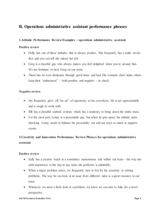 Job Performance Evaluation Form Page 8
II. Operations administrative assistant performance phrases
1.Attitude Performance Review Examples – operations administrative assistant
Positive review
 Holly has one of those attitudes that is always positive. She frequently has a smile on her
face and you can tell she enjoys her job.
 Greg is a cheerful guy who always makes you feel delighted when you’re around him.
We are fortunate to have Greg on our team.
 Thom has an even demeanor through good times and bad. His constant cheer helps others
keep their “enthusiasm” – both positive and negative – in check.
Negative review
 Jim frequently gives off “an air” of superiority to his coworkers. He is not approachable
and is rough to work with.
 Bill has a dreadful outlook at times which has a tendency to bring down the entire team.
 For the most part, Lenny is a personable guy, but when he gets upset, his attitude turns
shocking. Lenny needs to balance his personality out and not react so much to negative
events.
2.Creativity and Innovation Performance Review Phrases for operations administrative
assistant
Positive review
 Sally has a creative touch in a sometimes monotonous role within our team – the way she
adds inspiration to the day to day tasks she performs is admirable.
 When a major problem arises, we frequently turn to Jon for his creativity in solving
problems. The way he can look at an issue from different sides is a great resource to our
team.
 Whenever we need a fresh look at a problem, we know we can turn to Julia for a novel
perspective.
 