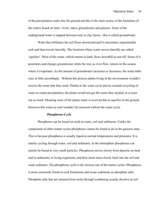 Operation Salsa        10

of the precipitation soaks into the ground and this is the main source of the formation of

the waters found on land - rivers, lakes, groundwater and glaciers. Some of the

underground water is trapped between rock or clay layers - this is called groundwater.

       Water that infiltrates the soil flows downward until it encounters impermeable

rock and then travels laterally. The locations where water moves laterally are called

‘aquifers’. Most of the water, which returns to land, flows downhill as run-off. Some of it

penetrates and charges groundwater while the rest, as river flow, returns to the oceans

where it evaporates. As the amount of groundwater increases or decreases, the water table

rises or falls accordingly. Without this process plants living in the environment wouldn’t

receive the water that they need, Thanks to the water cycle and its constant recycling of

water to create precipitation, the plants would not get the water they needed, or at least

not as much. Meaning some of the plants water is received due to aquifers in the ground.

However this water as well wouldn’t be renewed without the water cycle.

               Phosphorus Cycle

       Phosphorus can be found on earth in water, soil and sediments. Unlike the

compounds of other matter cycles phosphorus cannot be found in air in the gaseous state.

This is because phosphorus is usually liquid at normal temperatures and pressures. It is

mainly cycling through water, soil and sediments. In the atmosphere phosphorus can

mainly be found as very small particles. Phosphorus moves slowly from deposits on land

and in sediments, to living organisms, and then much more slowly back into the soil and

water sediment. The phosphorus cycle is the slowest one of the matter cycles. Phosphorus

is most commonly found in rock formations and ocean sediments as phosphate salts.

Phosphate salts that are released from rocks through weathering usually dissolve in soil
 