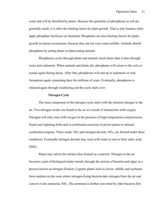 Operation Salsa     11

water and will be absorbed by plants. Because the quantities of phosphorus in soil are

generally small, it is often the limiting factor for plant growth. That is why humans often

apply phosphate fertilizers on farmland. Phosphates are also limiting factors for plant-

growth in marine ecosystems, because they are not very water-soluble. Animals absorb

phosphates by eating plants or plant-eating animals.

        Phosphorus cycles through plants and animals much faster than it does through

rocks and sediments. When animals and plants die, phosphates will return to the soils or

oceans again during decay. After that, phosphorus will end up in sediments or rock

formations again, remaining there for millions of years. Eventually, phosphorus is

released again through weathering and the cycle starts over.

               Nitrogen Cycle

        The main component of the nitrogen cycle starts with the element nitrogen in the

air. Two nitrogen oxides are found in the air as a result of interactions with oxygen.

Nitrogen will only react with oxygen in the presence of high temperatures and pressures

found near lightning bolts and in combustion reactions in power plants or internal

combustion engines. Nitric oxide, NO, and nitrogen dioxide, NO2, are formed under these

conditions. Eventually nitrogen dioxide may react with water in rain to form nitric acid,

HNO3.

        Plants may utilize the nitrates thus formed as a nutrient. Nitrogen in the air

becomes a part of biological matter mostly through the actions of bacteria and algae in a

process known as nitrogen fixation. Legume plants such as clover, alfalfa, and soybeans

form nodules on the roots where nitrogen-fixing bacteria take nitrogen from the air and

convert it into ammonia, NH3. The ammonia is further converted by other bacteria first
 