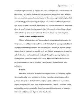 Operation Salsa      13

dioxide) to organic material by reducing this gas to carbohydrates in a rather complex set

of reactions. Electrons for this reduction reaction ultimately come from water, which is

then converted to oxygen and protons. Energy for this process is provided by light, which

is absorbed by pigments (primarily chlorophylls and carotenoids). Chlorophylls absorb

blue and red light and carotenoids absorb blue-green light, but photosynthetic pigments in

plants do not effectively absorb green and yellow light; therefore, light of these colors is

either reflected by leaves or passes through the leaves. This is why plants are green.

       Mitosis, Meiosis, and Reproduction

       Mitosis is the reproduction of Autosomal cells through asexual reproduction. In

this process, one cell becomes two. Mitosis works through plants growing in a traditional

garden by using a spindle apparatus due to no centrioles. The vesicles in plants through

mitosis allow the plant cells to assemble a cell wall. Meiosis is reproduction through Sex

cells. In this, there are 4 daughter cells produced. Through the growing of plants in a

regular garden, gametes are not produced directly. Spores are instead created so that

during mitosis gametes may be produced. Plants reproduce through Meiosis using

pollination.

       Genetics

       Genetics is the heredity through organisms passed on to their offspring. In plants

grown traditionally, genes get passed on for those plants that survive long enough to

pollinate. The genes of cherry tomatoes, jalapeno peppers, and chilis to be passed on

depend greatly on which genes allow the plants to survive. Through a traditional garden,

certain added nutrients contained in the soil may cause different genes to be passed on

that would not be necessary if grown in the Aero Garden.
 