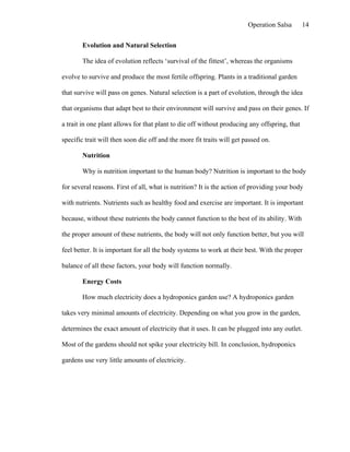 Operation Salsa       14

        Evolution and Natural Selection

        The idea of evolution reflects ‘survival of the fittest’, whereas the organisms

evolve to survive and produce the most fertile offspring. Plants in a traditional garden

that survive will pass on genes. Natural selection is a part of evolution, through the idea

that organisms that adapt best to their environment will survive and pass on their genes. If

a trait in one plant allows for that plant to die off without producing any offspring, that

specific trait will then soon die off and the more fit traits will get passed on.

        Nutrition

        Why is nutrition important to the human body? Nutrition is important to the body

for several reasons. First of all, what is nutrition? It is the action of providing your body

with nutrients. Nutrients such as healthy food and exercise are important. It is important

because, without these nutrients the body cannot function to the best of its ability. With

the proper amount of these nutrients, the body will not only function better, but you will

feel better. It is important for all the body systems to work at their best. With the proper

balance of all these factors, your body will function normally.

        Energy Costs

        How much electricity does a hydroponics garden use? A hydroponics garden

takes very minimal amounts of electricity. Depending on what you grow in the garden,

determines the exact amount of electricity that it uses. It can be plugged into any outlet.

Most of the gardens should not spike your electricity bill. In conclusion, hydroponics

gardens use very little amounts of electricity.
 