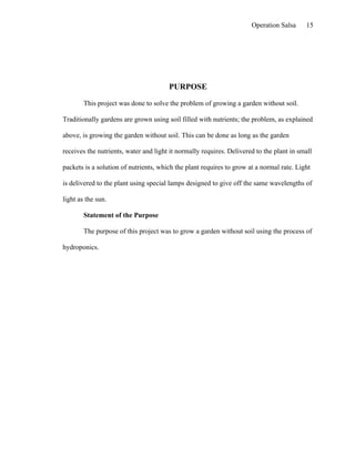 Operation Salsa     15




                                       PURPOSE

        This project was done to solve the problem of growing a garden without soil.

Traditionally gardens are grown using soil filled with nutrients; the problem, as explained

above, is growing the garden without soil. This can be done as long as the garden

receives the nutrients, water and light it normally requires. Delivered to the plant in small

packets is a solution of nutrients, which the plant requires to grow at a normal rate. Light

is delivered to the plant using special lamps designed to give off the same wavelengths of

light as the sun.

        Statement of the Purpose

        The purpose of this project was to grow a garden without soil using the process of

hydroponics.
 