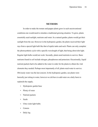 Operation Salsa         16




                                       METHODS

       In order to make the tomato and pepper plants grow in such unconventional

conditions one would need to simulate a traditional growing situation. To grow, plants

essentially need sunlight, nutrients and water. In a natural garden, plants would get their

sunlight from the sun. However in the hydroponic garden, the plants received their light

rays from a special light bulb like that of reptile tanks and such. Plants can only complete

the photosynthetic cycle with a specific wavelength of light, that being ultraviolet light.

Regular light bulbs would not work. Secondly, plants need nutrients to survive. Basic

nutrients found in soil include nitrogen, phosphorous and potassium. Occasionally, liquid

nutrient packets had to be added to the water in order for the plants to obtain the vital

elements they needed. Perhaps most importantly of all, plants need water to survive.

Obviously water was the last concern. In the hydroponic garden, our plants were

basically just sitting in water, however we did have to add water on a daily basis to

replenish the supply.

   •   Hydroponic garden base

   •   Plenty of water

   •   Nutrient packets

   •   Seeds

   •   Ultra violet light bulbs

   •   Camera

   •   Daily log
 