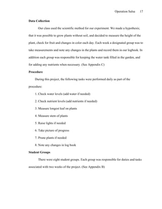 Operation Salsa     17

Data Collection

       Our class used the scientific method for our experiment. We made a hypothesis;

that it was possible to grow plants without soil, and decided to measure the height of the

plant, check for fruit and changes in color each day. Each week a designated group was to

take measurements and note any changes in the plants and record them in our logbook. In

addition each group was responsible for keeping the water tank filled in the garden, and

for adding any nutrients when necessary. (See Appendix C)

Procedure

     During this project, the following tasks were performed daily as part of the

procedure:

     1. Check water levels (add water if needed)

     2. Check nutrient levels (add nutrients if needed)

     3. Measure longest leaf on plants

     4. Measure stem of plants

     5. Raise lights if needed

     6. Take picture of progress

     7. Prune plants if needed

     8. Note any changes in log book

Student Groups

       There were eight student groups. Each group was responsible for duties and tasks

associated with two weeks of the project. (See Appendix B)
 