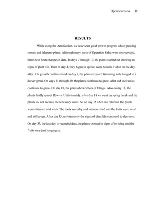 Operation Salsa         18




                                       RESULTS

       While using the AeroGarden, we have seen good growth progress while growing

tomato and jalapeno plants. Although many parts of Operation Salsa were not recorded,

there have been changes in data. In days 1 through 10, the plants started out showing no

signs of plant life. Then on day 4, they began to sprout, roots became visible on the day

after. The growth continued and on day 9, the plants required trimming and changed to a

darker green. On days 11 through 20, the plants continued to grow taller and their roots

continued to grow. On day 18, the plants showed lots of foliage. Also on day 18, the

plants finally sprout flowers. Unfortunately, after day 18 we went on spring break and the

plants did not receive the necessary water. So on day 35 when we returned, the plants

were shriveled and weak. The roots were dry and malnourished and the fruits were small

and still green. After day 35, unfortunately the signs of plant life continued to decrease.

On day 37, the last day of recorded data, the plants showed to signs of reviving and the

fruits were just hanging on.
 