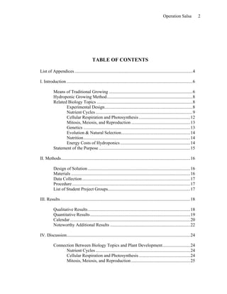 Operation Salsa               2




                                            TABLE OF CONTENTS

List of Appendices ..........................................................................................................4

I. Introduction .................................................................................................................6

           Means of Traditional Growing ...........................................................................6
           Hydroponic Growing Method.............................................................................8
           Related Biology Topics ......................................................................................8
                  Experimental Design...............................................................................8
                  Nutrient Cycles .......................................................................................9
                  Cellular Respiration and Photosynthesis ..............................................12
                  Mitosis, Meiosis, and Reproduction .....................................................13
                  Genetics ................................................................................................13
                  Evolution & Natural Selection..............................................................14
                  Nutrition................................................................................................14
                  Energy Costs of Hydroponics ...............................................................14
           Statement of the Purpose ..................................................................................15

II. Methods....................................................................................................................16

           Design of Solution ............................................................................................16
           Materials ...........................................................................................................16
           Data Collection .................................................................................................17
           Procedure ..........................................................................................................17
           List of Student Project Groups..........................................................................17

III. Results.....................................................................................................................18

           Qualitative Results ............................................................................................18
           Quantitative Results ..........................................................................................19
           Calendar ............................................................................................................20
           Noteworthy Additional Results ........................................................................22

IV. Discussion...............................................................................................................24

           Connection Between Biology Topics and Plant Development.........................24
                 Nutrient Cycles .....................................................................................24
                 Cellular Respiration and Photosynthesis ..............................................24
                 Mitosis, Meiosis, and Reproduction .....................................................25
 