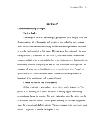 Operation Salsa      24




                                        DISCUSSION

Connections to Biology Concepts

        Nutrient Cycles

        Nutrient cycles consist of the water cycle, phosphorous cycle, nitrogen cycle, and

the carbon cycle. All of these cycles work together to help a plant live and reproduce.

All of these cycles start in the same way by the substances in the ground that are sucked

up in to the plants roots and up thtte steam. The water cycle then continues by the water

exiting of means of evaporation and rises to the sky then forms a cloud, then the cloud

condenses and falls to the ground and absorbed by the plant once more. The phosphorous

continues by an animal eating the plant, which is then, is discarded into the ground. The

nitrogen cycle could happen like either the water or phosphorous cycles. The carbon

cycle continues the same as the others but this element is the most important of all

because all living organisms are built upon this element.

        Cellular Respiration and Photosynthesis

        Cellular respiration is what replaces carbon with oxygen by this process. This

process is like breathing for an animal but instead of inhaling oxygen and exhaling

carbon dioxide they do the opposite. This works by the plant taking the carbon from the

air with water and other nutrients from the ground and using the sun forms oxygen and

sugar, this process is called photosynthesis. This process occurs in the chloroplasts inside

the cell. This process is essential for the plant to live.
 