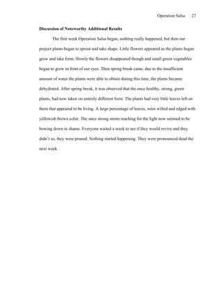Operation Salsa     27

Discussion of Noteworthy Additional Results

       The first week Operation Salsa began, nothing really happened, but then our

project plants began to sprout and take shape. Little flowers appeared as the plants began

grow and take form. Slowly the flowers disappeared though and small green vegetables

began to grow in front of our eyes. Then spring break came, due to the insufficient

amount of water the plants were able to obtain during this time, the plants became

dehydrated. After spring break, it was observed that the once healthy, strong, green

plants, had now taken on entirely different form. The plants had very little leaves left on

them that appeared to be living. A large percentage of leaves, were wilted and edged with

yellowish brown color. The once strong stems reaching for the light now seemed to be

bowing down in shame. Everyone waited a week to see if they would revive and they

didn’t so, they were pruned. Nothing started happening. They were pronounced dead the

next week.
 