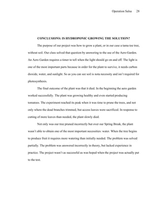 Operation Salsa       28




        CONCLUSIONS: IS HYDROPONIC GROWING THE SOLUTION?

        The purpose of our project was how to grow a plant, or in our case a tama toe tree,

without soil. Our class solved that question by answering to the use of the Aero Garden.

An Aero Garden requires a timer to tell when the light should go on and off. The light is

one of the most important parts because in order for the plant to survive, it needs carbon

dioxide, water, and sunlight. So as you can see soil is nota necessity and isn’t required for

photosynthesis.

        The final outcome of the plant was that it died. In the beginning the aero garden

worked successfully. The plant was growing healthy and even started producing

tomatoes. The experiment reached its peak when it was time to prune the trees, and not

only where the dead branches trimmed, but access leaves were sacrificed. In response to

cutting of more leaves than needed, the plant slowly died.

        Not only was our tree pruned incorrectly but over our Spring Break, the plant

wasn’t able to obtain one of the most important necessities: water. When the tree begins

to produce fruit it requires more watering than initially needed. The problem was solved

partially. The problem was answered incorrectly in theory, but lacked experience in

practice. The project wasn’t as successful as was hoped when the project was actually put

to the test.
 
