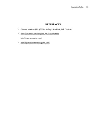 Operation Salsa   30




                                 REFERENCES

•   Glencoe McGraw-Hill. (2006). Biology. Blacklick, OH: Glencoe.

•   http://aces.nmsu.edu/ces/yard/2002/121402.html

•   http://www.aerogrow.com/

•   http://hydroponicfarm.blogspot.com/
 