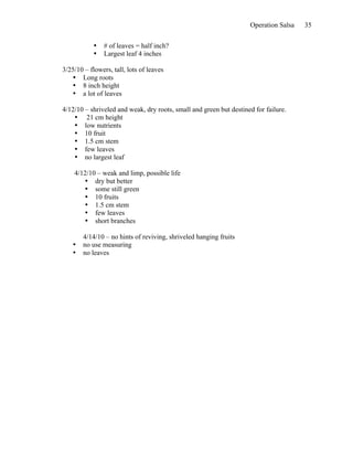 Operation Salsa   35

            •   # of leaves = half inch?
            •   Largest leaf 4 inches

3/25/10 – flowers, tall, lots of leaves
   • Long roots
   • 8 inch height
   • a lot of leaves

4/12/10 – shriveled and weak, dry roots, small and green but destined for failure.
    • 21 cm height
    • low nutrients
    • 10 fruit
    • 1.5 cm stem
    • few leaves
    • no largest leaf

    4/12/10 – weak and limp, possible life
       • dry but better
       • some still green
       • 10 fruits
       • 1.5 cm stem
       • few leaves
       • short branches

        4/14/10 – no hints of reviving, shriveled hanging fruits
    •   no use measuring
    •   no leaves
 