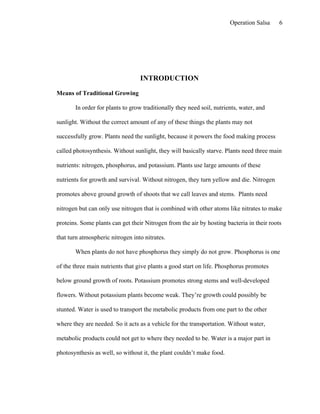 Operation Salsa     6




                                  INTRODUCTION

Means of Traditional Growing

       In order for plants to grow traditionally they need soil, nutrients, water, and

sunlight. Without the correct amount of any of these things the plants may not

successfully grow. Plants need the sunlight, because it powers the food making process

called photosynthesis. Without sunlight, they will basically starve. Plants need three main

nutrients: nitrogen, phosphorus, and potassium. Plants use large amounts of these

nutrients for growth and survival. Without nitrogen, they turn yellow and die. Nitrogen

promotes above ground growth of shoots that we call leaves and stems. Plants need

nitrogen but can only use nitrogen that is combined with other atoms like nitrates to make

proteins. Some plants can get their Nitrogen from the air by hosting bacteria in their roots

that turn atmospheric nitrogen into nitrates.

       When plants do not have phosphorus they simply do not grow. Phosphorus is one

of the three main nutrients that give plants a good start on life. Phosphorus promotes

below ground growth of roots. Potassium promotes strong stems and well-developed

flowers. Without potassium plants become weak. They’re growth could possibly be

stunted. Water is used to transport the metabolic products from one part to the other

where they are needed. So it acts as a vehicle for the transportation. Without water,

metabolic products could not get to where they needed to be. Water is a major part in

photosynthesis as well, so without it, the plant couldn’t make food.
 