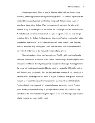 Operation Salsa       7

        Plants require many things to survive. The cost all depends, on the area being

cultivated, and the types of flowers or plants being planted. The cost also depends on the

brands of topsoil, seeds, mulch, and fertilizer being used. The on average a yard of

topsoil cost about fifteen dollars. When it comes to seeds and plants the price, really

depends. A bag of seeds might cost two dollars, but a tree might cost one hundred dollars.

A yard of mulch cost about twice as much as a yard of topsoil, so for one yard it might

cost about thirty-five dollars. Fertilizer costs a little more, it’s about twenty dollars a bag.

It goes along way though. The price basically depends on the garden’s area. To grow a

plant the traditional way, starting with a seed takes anywhere from two weeks to about

six weeks. It all depends on the plant, and where it’s being grown.

        Many things factor into a plant’s growth rate. Troubles with growing plants by

traditional means could be sunlight. Plants require a lot of sunlight. Planting a plant in the

wrong area could mean it’s not getting enough sunlight or not enough. Planting plants in

the wrong soil could result in trouble. Planting plants in clay can be difficult for roots to

push through. Also, because clay does not drain well once saturated, it can cause roots to

rot from excess water exposure and denial of oxygen to the roots. Very porous will allow

nutrients to be leached more easily which can make less nutrients available to plants.

Pruning plants is very important. It’s important because it promotes growth. Pruning

plants will keep them from leaning, or getting too heavy on one side. Pruning is very

important so that new fruit or flowers grow in place of old ones. Pruning is very essential

when it comes to growing a healthy plant.
 