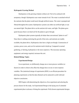 Operation Salsa       8

Hydroponic Growing Method

       Hydroponics is the growing of plants without soil. Not to be confused with

aeroponics, though. Hydroponics uses water instead of soil. The water is enriched with all

the nutrients that the plant would need, through artificial means. The water is pumped and

filtered throughout the system. Hydroponics systems can either use artificial light, or can

use natural light. The plants thrive on the nutrient rich water, and light. The plants grow

quick because there is no hard soil for the plants to grow through.

       Hydroponic plant systems typically do better than conventional “plants in soil.”

Since there is nothing restricting the growth of the roots, and nutrients are readily

available, the plants thrive. Hydroponics does have a high cost though. Construction of

systems, power costs, and cost for nutrients tend to build up. Compared to normal

gardening, or farming, hydroponics is far more expensive. The necessary operating

equipment, and energy required, increases the cost.

Related Biology Topics

       Experimental Design

       In an experiment, we deliberately change one or more process variables (or

factors) in order to observe the effect the changes have on one or more response

variables. The (statistical) design of experiments (DOE) is an efficient procedure for

planning experiments so that the data obtained can be analyzed to yield valid and

objective conclusions.

       DOE begins with determining the objectives of an experiment and selecting the

process factors for the study. An Experimental Design is the laying out of a detailed

experimental plan in advance of doing the experiment. Well-chosen experimental designs
 