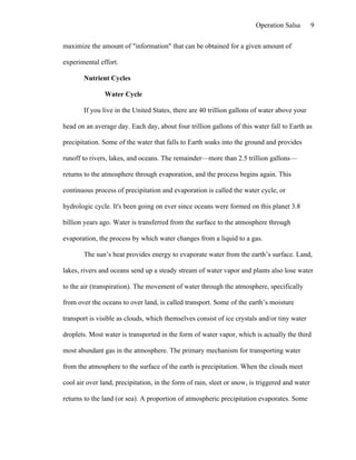 Operation Salsa         9

maximize the amount of "information" that can be obtained for a given amount of

experimental effort.

       Nutrient Cycles

               Water Cycle

       If you live in the United States, there are 40 trillion gallons of water above your

head on an average day. Each day, about four trillion gallons of this water fall to Earth as

precipitation. Some of the water that falls to Earth soaks into the ground and provides

runoff to rivers, lakes, and oceans. The remainder—more than 2.5 trillion gallons—

returns to the atmosphere through evaporation, and the process begins again. This

continuous process of precipitation and evaporation is called the water cycle, or

hydrologic cycle. It's been going on ever since oceans were formed on this planet 3.8

billion years ago. Water is transferred from the surface to the atmosphere through

evaporation, the process by which water changes from a liquid to a gas.

       The sun’s heat provides energy to evaporate water from the earth’s surface. Land,

lakes, rivers and oceans send up a steady stream of water vapor and plants also lose water

to the air (transpiration). The movement of water through the atmosphere, specifically

from over the oceans to over land, is called transport. Some of the earth’s moisture

transport is visible as clouds, which themselves consist of ice crystals and/or tiny water

droplets. Most water is transported in the form of water vapor, which is actually the third

most abundant gas in the atmosphere. The primary mechanism for transporting water

from the atmosphere to the surface of the earth is precipitation. When the clouds meet

cool air over land, precipitation, in the form of rain, sleet or snow, is triggered and water

returns to the land (or sea). A proportion of atmospheric precipitation evaporates. Some
 