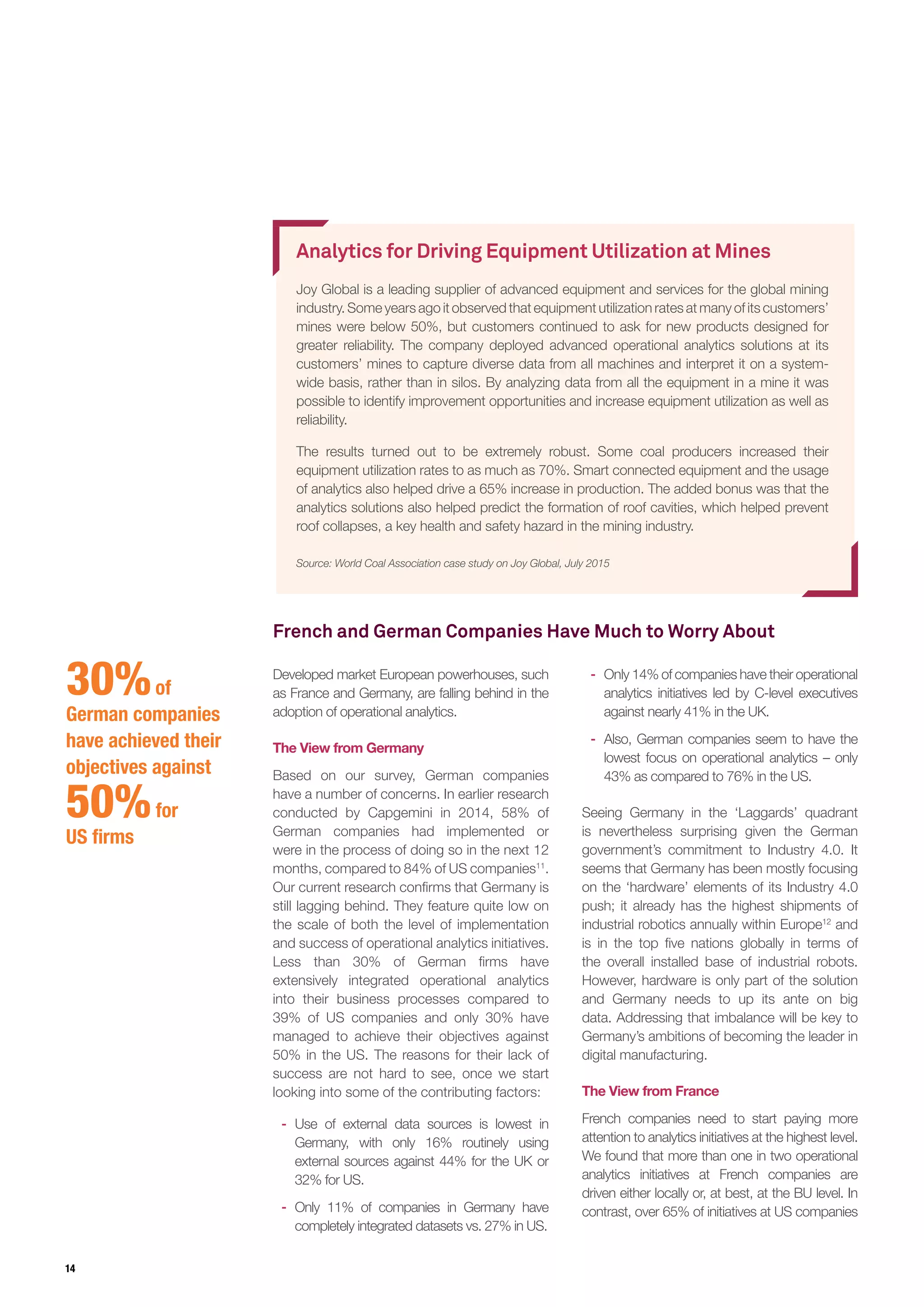 14
Analytics for Driving Equipment Utilization at Mines
Joy Global is a leading supplier of advanced equipment and services for the global mining
industry. Some years ago it observed that equipment utilization rates at many of its customers’
mines were below 50%, but customers continued to ask for new products designed for
greater reliability. The company deployed advanced operational analytics solutions at its
customers’ mines to capture diverse data from all machines and interpret it on a system-
wide basis, rather than in silos. By analyzing data from all the equipment in a mine it was
possible to identify improvement opportunities and increase equipment utilization as well as
reliability.
The results turned out to be extremely robust. Some coal producers increased their
equipment utilization rates to as much as 70%. Smart connected equipment and the usage
of analytics also helped drive a 65% increase in production. The added bonus was that the
analytics solutions also helped predict the formation of roof cavities, which helped prevent
roof collapses, a key health and safety hazard in the mining industry.
Source: World Coal Association case study on Joy Global, July 2015
Developed market European powerhouses, such
as France and Germany, are falling behind in the
adoption of operational analytics.
The View from Germany
Based on our survey, German companies
have a number of concerns. In earlier research
conducted by Capgemini in 2014, 58% of
German companies had implemented or
were in the process of doing so in the next 12
months, compared to 84% of US companies11
.
Our current research confirms that Germany is
still lagging behind. They feature quite low on
the scale of both the level of implementation
and success of operational analytics initiatives.
Less than 30% of German firms have
extensively integrated operational analytics
into their business processes compared to
39% of US companies and only 30% have
managed to achieve their objectives against
50% in the US. The reasons for their lack of
success are not hard to see, once we start
looking into some of the contributing factors:
-- Use of external data sources is lowest in
Germany, with only 16% routinely using
external sources against 44% for the UK or
32% for US.
-- Only 11% of companies in Germany have
completely integrated datasets vs. 27% in US.
-- Only 14% of companies have their operational
analytics initiatives led by C-level executives
against nearly 41% in the UK.
-- Also, German companies seem to have the
lowest focus on operational analytics – only
43% as compared to 76% in the US.
Seeing Germany in the ‘Laggards’ quadrant
is nevertheless surprising given the German
government’s commitment to Industry 4.0. It
seems that Germany has been mostly focusing
on the ‘hardware’ elements of its Industry 4.0
push; it already has the highest shipments of
industrial robotics annually within Europe12
and
is in the top five nations globally in terms of
the overall installed base of industrial robots.
However, hardware is only part of the solution
and Germany needs to up its ante on big
data. Addressing that imbalance will be key to
Germany’s ambitions of becoming the leader in
digital manufacturing.
The View from France
French companies need to start paying more
attention to analytics initiatives at the highest level.
We found that more than one in two operational
analytics initiatives at French companies are
driven either locally or, at best, at the BU level. In
contrast, over 65% of initiatives at US companies
30%of
German companies
have achieved their
objectives against
50%for
US firms
French and German Companies Have Much to Worry About
 