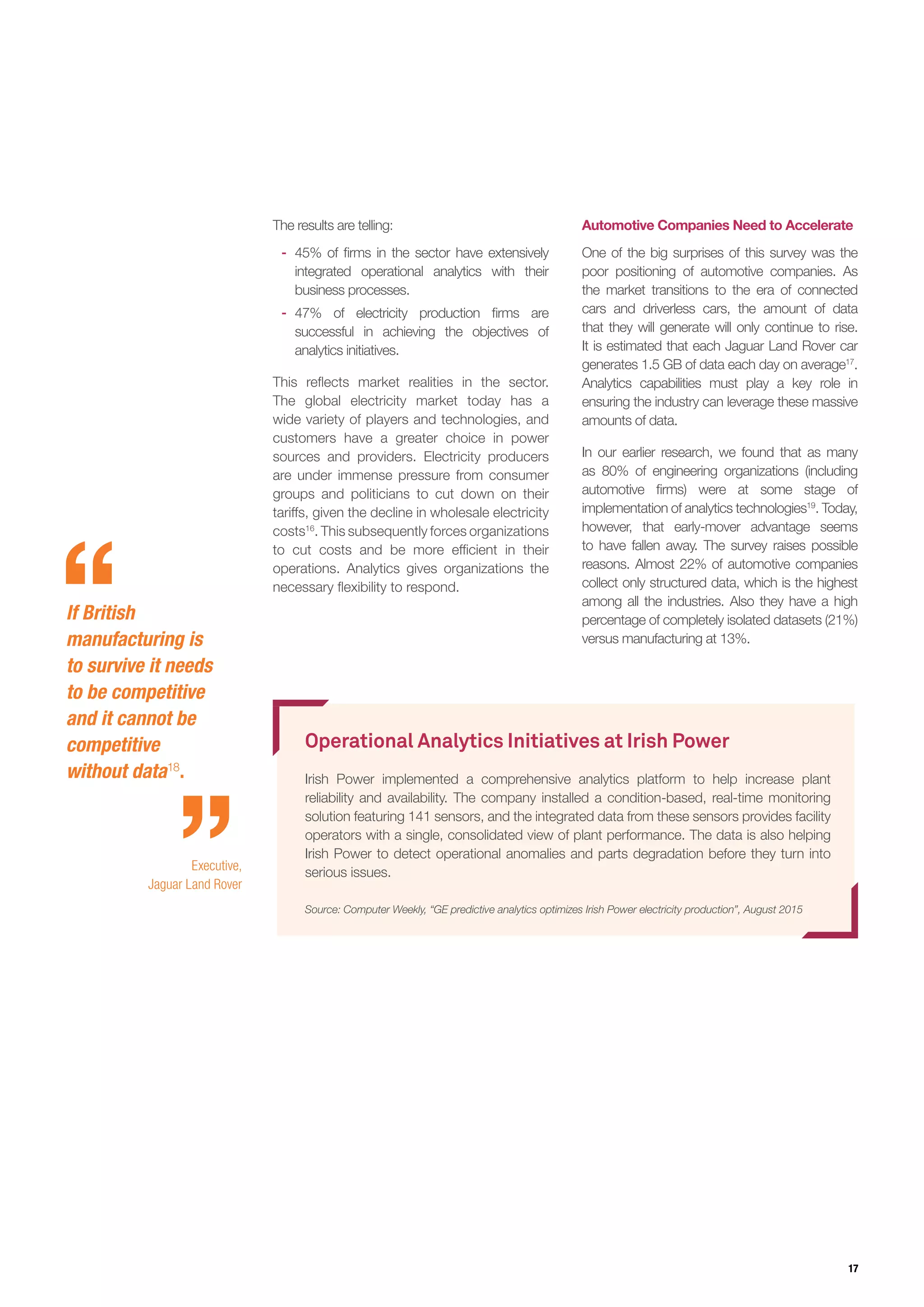 17
Operational Analytics Initiatives at Irish Power
Irish Power implemented a comprehensive analytics platform to help increase plant
reliability and availability. The company installed a condition-based, real-time monitoring
solution featuring 141 sensors, and the integrated data from these sensors provides facility
operators with a single, consolidated view of plant performance. The data is also helping
Irish Power to detect operational anomalies and parts degradation before they turn into
serious issues.
Source: Computer Weekly, “GE predictive analytics optimizes Irish Power electricity production”, August 2015
The results are telling:
-- 45% of firms in the sector have extensively
integrated operational analytics with their
business processes.
-- 47% of electricity production firms are
successful in achieving the objectives of
analytics initiatives.
This reflects market realities in the sector.
The global electricity market today has a
wide variety of players and technologies, and
customers have a greater choice in power
sources and providers. Electricity producers
are under immense pressure from consumer
groups and politicians to cut down on their
tariffs, given the decline in wholesale electricity
costs16
. This subsequently forces organizations
to cut costs and be more efficient in their
operations. Analytics gives organizations the
necessary flexibility to respond.
Automotive Companies Need to Accelerate
One of the big surprises of this survey was the
poor positioning of automotive companies. As
the market transitions to the era of connected
cars and driverless cars, the amount of data
that they will generate will only continue to rise.
It is estimated that each Jaguar Land Rover car
generates 1.5 GB of data each day on average17
.
Analytics capabilities must play a key role in
ensuring the industry can leverage these massive
amounts of data.
In our earlier research, we found that as many
as 80% of engineering organizations (including
automotive firms) were at some stage of
implementation of analytics technologies19
. Today,
however, that early-mover advantage seems
to have fallen away. The survey raises possible
reasons. Almost 22% of automotive companies
collect only structured data, which is the highest
among all the industries. Also they have a high
percentage of completely isolated datasets (21%)
versus manufacturing at 13%.
If British
manufacturing is
to survive it needs
to be competitive
and it cannot be
competitive
without data18
.
Executive,
Jaguar Land Rover
 